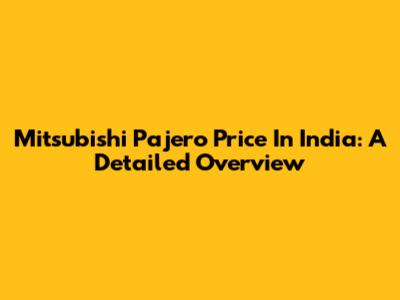 Mitsubishi Pajero Price In India: A Detailed Overview