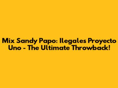 Mix Sandy Papo: Ilegales Proyecto Uno - The Ultimate Throwback!