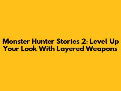 Monster Hunter Stories 2: Level Up Your Look With Layered Weapons