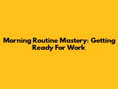 Morning Routine Mastery: Getting Ready For Work