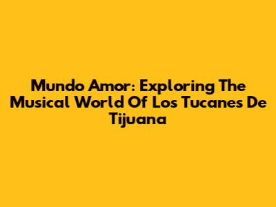 Mundo Amor: Exploring The Musical World Of Los Tucanes De Tijuana