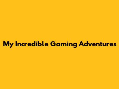 My Incredible Gaming Adventures