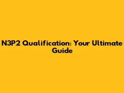 N3P2 Qualification: Your Ultimate Guide