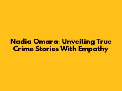 Nadia Omara: Unveiling True Crime Stories With Empathy