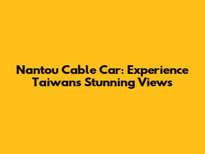 Nantou Cable Car: Experience Taiwan's Stunning Views