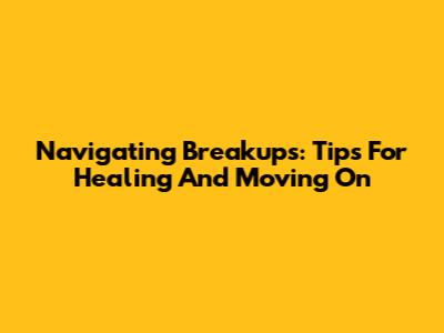 Navigating Breakups: Tips For Healing And Moving On