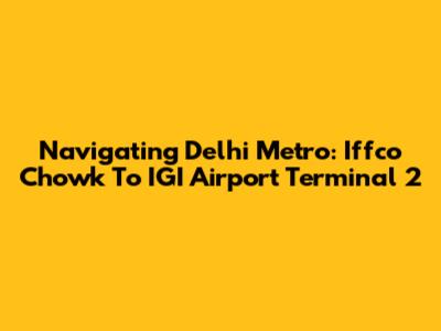 Navigating Delhi Metro: Iffco Chowk To IGI Airport Terminal 2