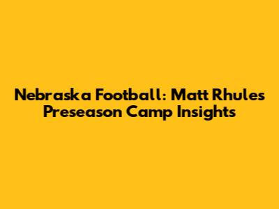 Nebraska Football: Matt Rhule's Preseason Camp Insights