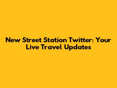 New Street Station Twitter: Your Live Travel Updates
