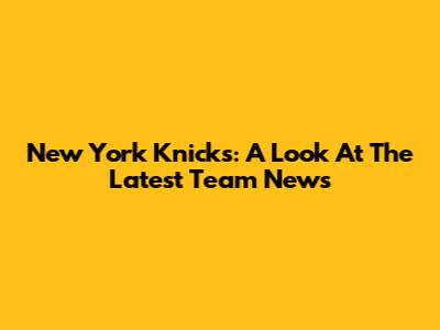 New York Knicks: A Look At The Latest Team News