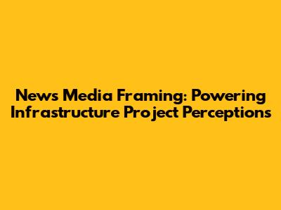 News Media Framing: Powering Infrastructure Project Perceptions