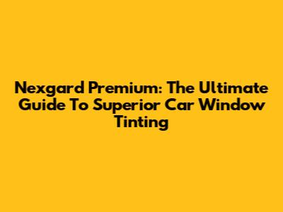 Nexgard Premium: The Ultimate Guide To Superior Car Window Tinting