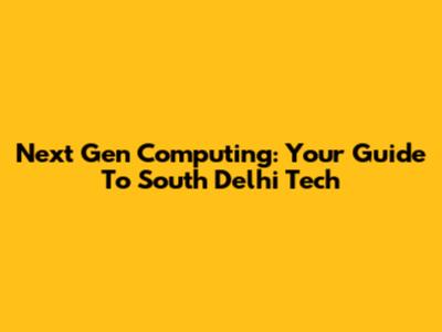 Next Gen Computing: Your Guide To South Delhi Tech