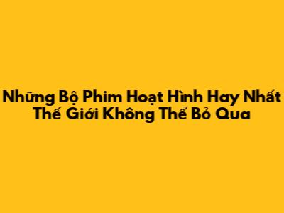 Những Bộ Phim Hoạt Hình Hay Nhất Thế Giới Không Thể Bỏ Qua