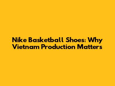 Nike Basketball Shoes: Why Vietnam Production Matters