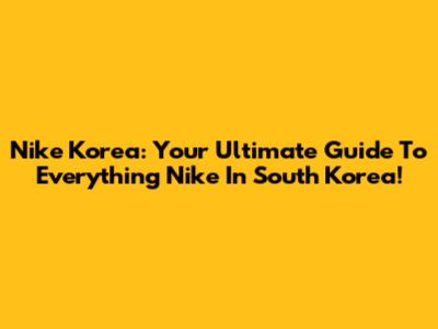 Nike Korea: Your Ultimate Guide To Everything Nike In South Korea!