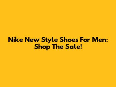 Nike New Style Shoes For Men: Shop The Sale!