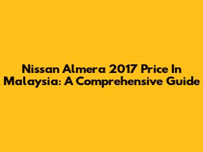 Nissan Almera 2017 Price In Malaysia: A Comprehensive Guide