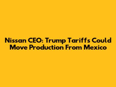 Nissan CEO: Trump Tariffs Could Move Production From Mexico