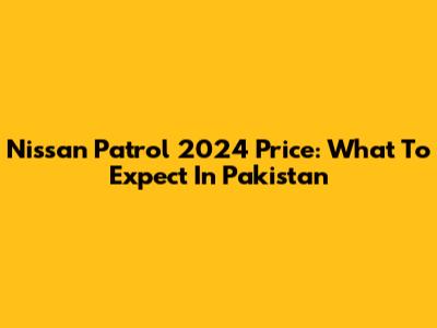 Nissan Patrol 2024 Price: What To Expect In Pakistan