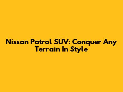 Nissan Patrol SUV: Conquer Any Terrain In Style