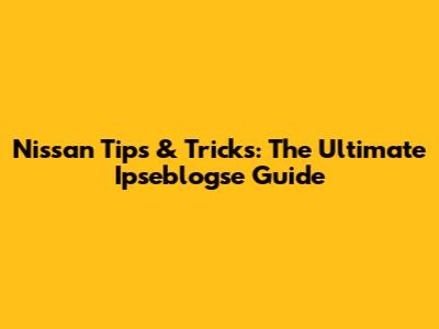 Nissan Tips & Tricks: The Ultimate Ipseblogse Guide