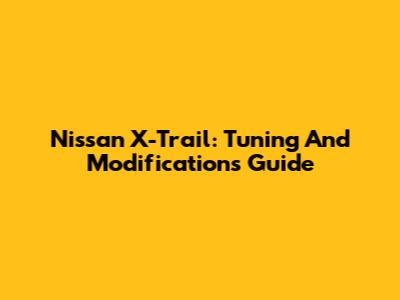 Nissan X-Trail: Tuning And Modifications Guide