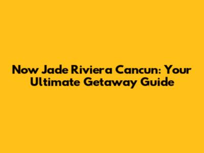 Now Jade Riviera Cancun: Your Ultimate Getaway Guide