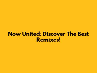 Now United: Discover The Best Remixes!