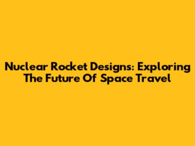 Nuclear Rocket Designs: Exploring The Future Of Space Travel