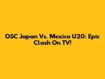 OSC Japan Vs. Mexico U20: Epic Clash On TV!