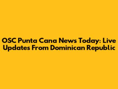 OSC Punta Cana News Today: Live Updates From Dominican Republic