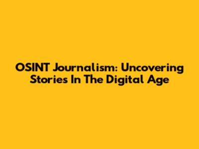OSINT Journalism: Uncovering Stories In The Digital Age