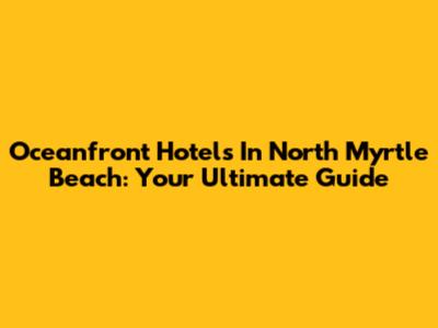 Oceanfront Hotels In North Myrtle Beach: Your Ultimate Guide