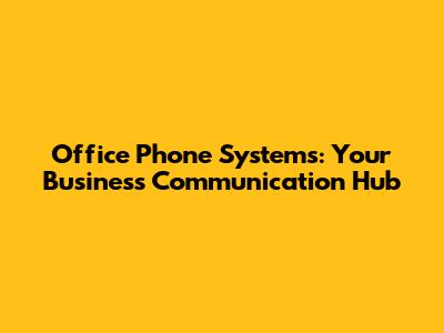 Office Phone Systems: Your Business Communication Hub