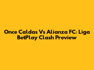 Once Caldas Vs Alianza FC: Liga BetPlay Clash Preview