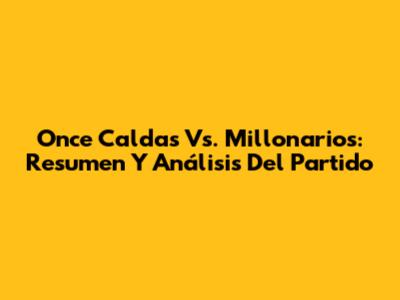 Once Caldas Vs. Millonarios: Resumen Y Análisis Del Partido