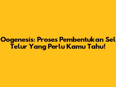 Oogenesis: Proses Pembentukan Sel Telur Yang Perlu Kamu Tahu!