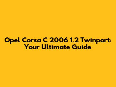 Opel Corsa C 2006 1.2 Twinport: Your Ultimate Guide