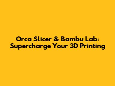 Orca Slicer & Bambu Lab: Supercharge Your 3D Printing