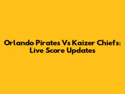 Orlando Pirates Vs Kaizer Chiefs: Live Score Updates
