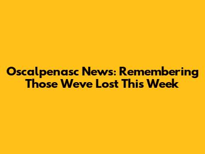 Oscalpenasc News: Remembering Those We've Lost This Week
