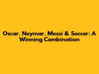 Oscar, Neymar, Messi & Soccer: A Winning Combination