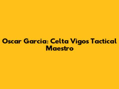 Oscar Garcia: Celta Vigo's Tactical Maestro