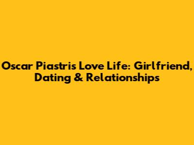 Oscar Piastri's Love Life: Girlfriend, Dating & Relationships