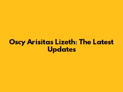 Oscy Arisitas Lizeth: The Latest Updates