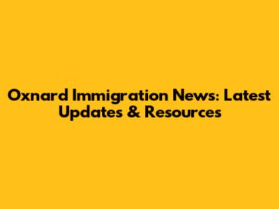 Oxnard Immigration News: Latest Updates & Resources