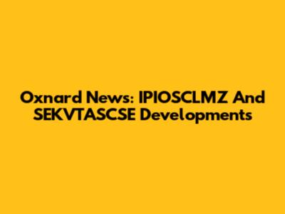 Oxnard News: IPIOSCLMZ And SEKVTASCSE Developments