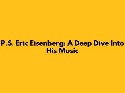 P.S. Eric Eisenberg: A Deep Dive Into His Music