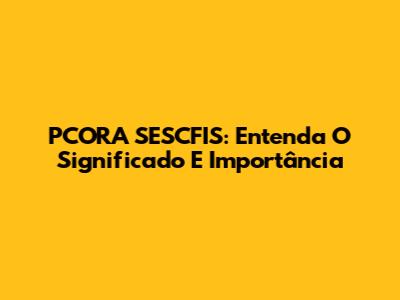 PCORA SESCFIS: Entenda O Significado E Importância